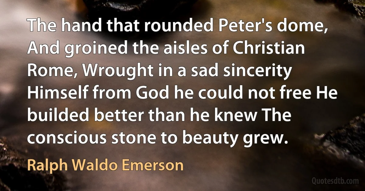 The hand that rounded Peter's dome, And groined the aisles of Christian Rome, Wrought in a sad sincerity Himself from God he could not free He builded better than he knew The conscious stone to beauty grew. (Ralph Waldo Emerson)