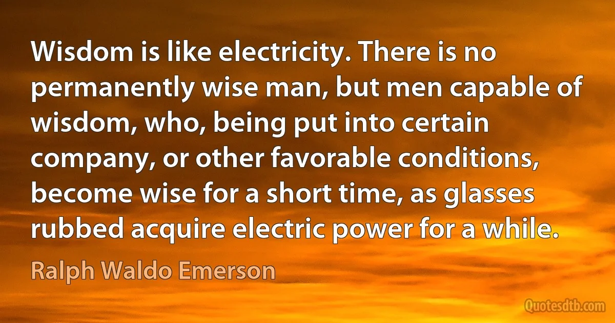 Wisdom is like electricity. There is no permanently wise man, but men capable of wisdom, who, being put into certain company, or other favorable conditions, become wise for a short time, as glasses rubbed acquire electric power for a while. (Ralph Waldo Emerson)