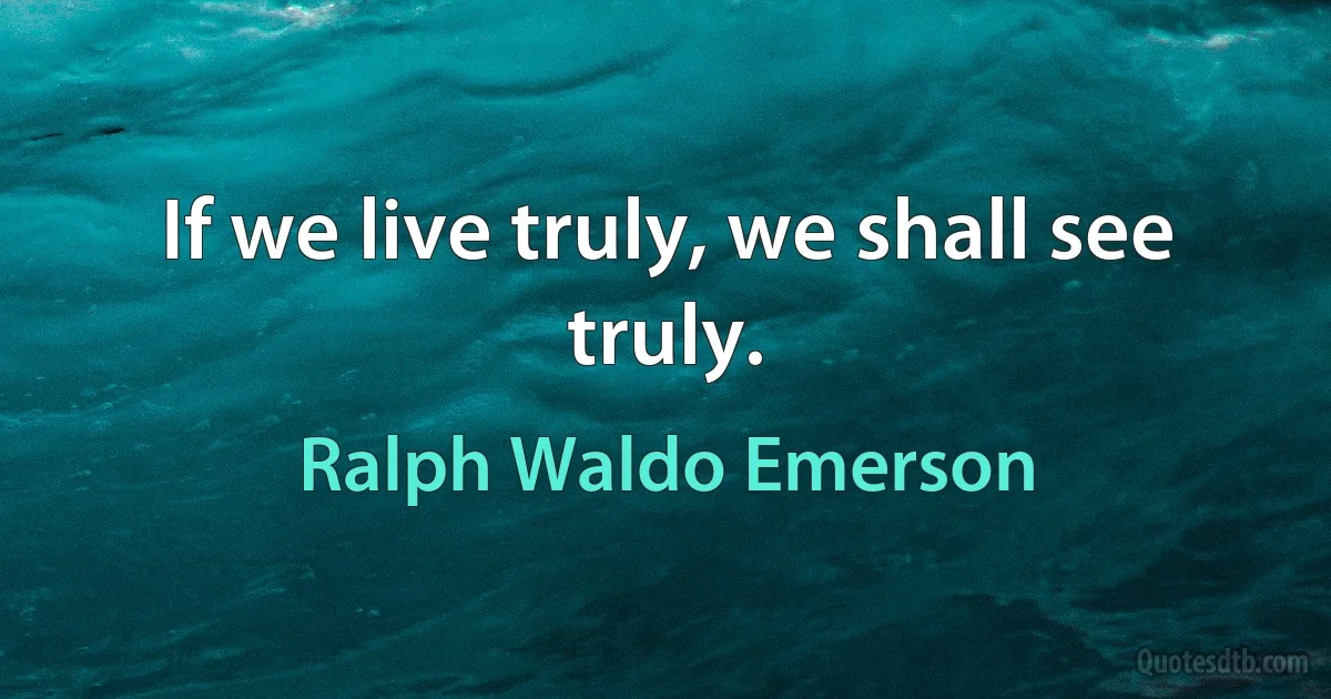 If we live truly, we shall see truly. (Ralph Waldo Emerson)