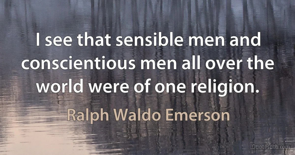 I see that sensible men and conscientious men all over the world were of one religion. (Ralph Waldo Emerson)