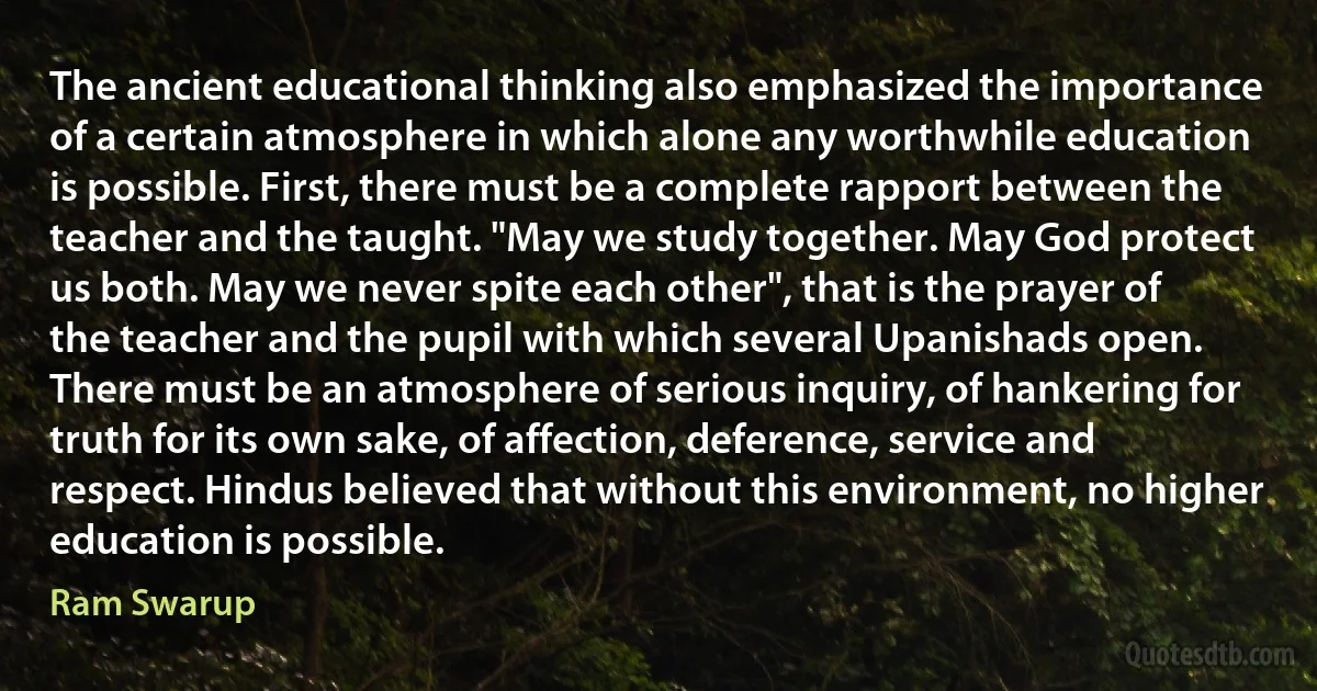 The ancient educational thinking also emphasized the importance of a certain atmosphere in which alone any worthwhile education is possible. First, there must be a complete rapport between the teacher and the taught. "May we study together. May God protect us both. May we never spite each other", that is the prayer of the teacher and the pupil with which several Upanishads open. There must be an atmosphere of serious inquiry, of hankering for truth for its own sake, of affection, deference, service and respect. Hindus believed that without this environment, no higher education is possible. (Ram Swarup)