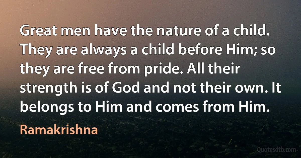 Great men have the nature of a child. They are always a child before Him; so they are free from pride. All their strength is of God and not their own. It belongs to Him and comes from Him. (Ramakrishna)