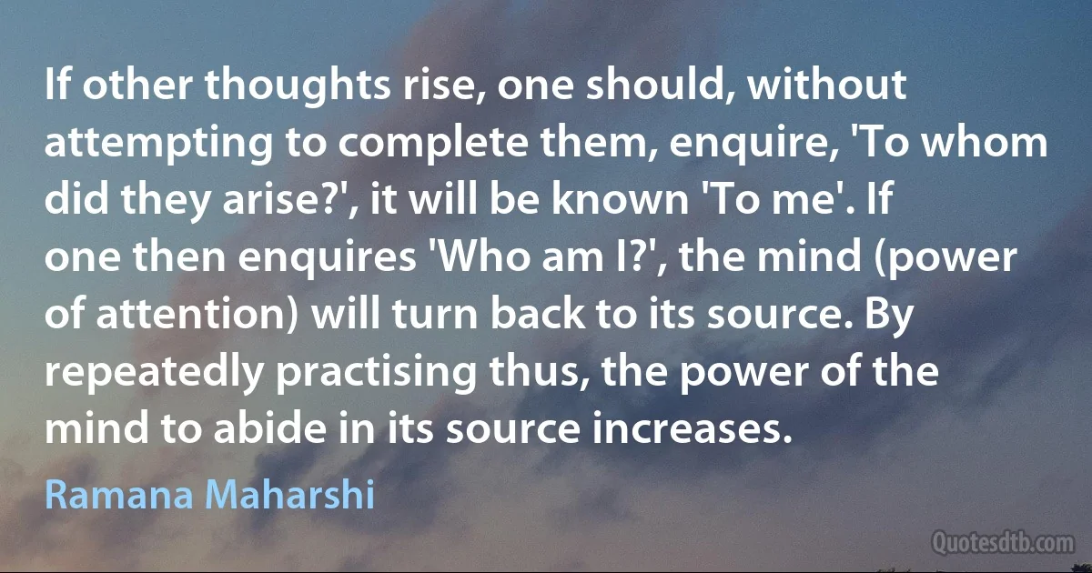 If other thoughts rise, one should, without attempting to complete them, enquire, 'To whom did they arise?', it will be known 'To me'. If one then enquires 'Who am I?', the mind (power of attention) will turn back to its source. By repeatedly practising thus, the power of the mind to abide in its source increases. (Ramana Maharshi)