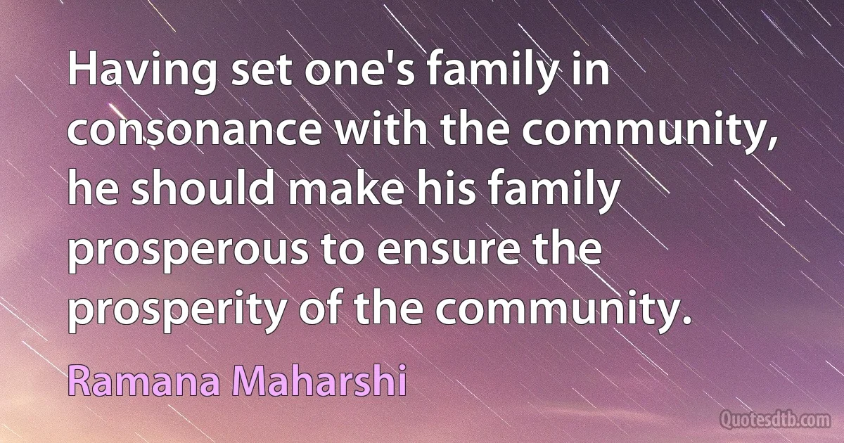 Having set one's family in consonance with the community, he should make his family prosperous to ensure the prosperity of the community. (Ramana Maharshi)