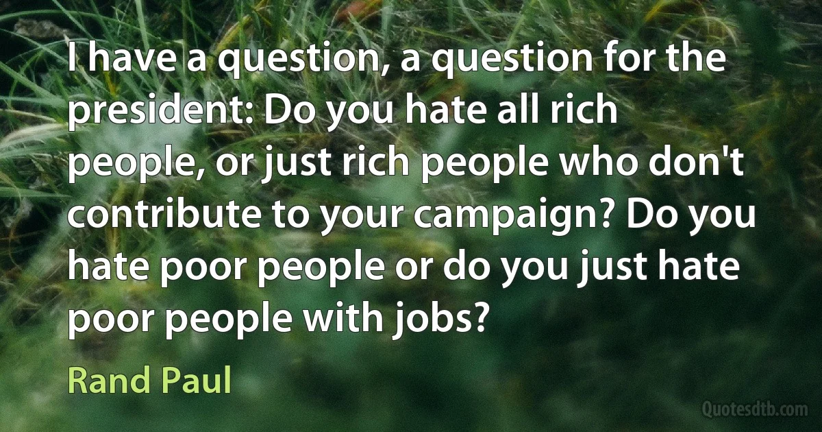 I have a question, a question for the president: Do you hate all rich people, or just rich people who don't contribute to your campaign? Do you hate poor people or do you just hate poor people with jobs? (Rand Paul)