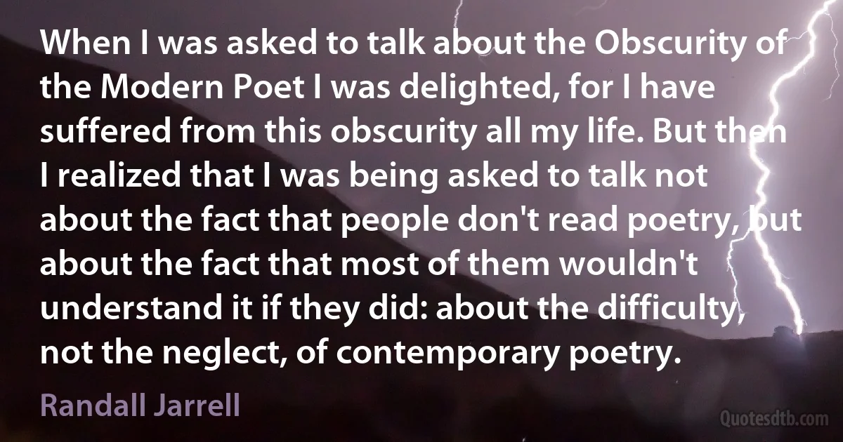 When I was asked to talk about the Obscurity of the Modern Poet I was delighted, for I have suffered from this obscurity all my life. But then I realized that I was being asked to talk not about the fact that people don't read poetry, but about the fact that most of them wouldn't understand it if they did: about the difficulty, not the neglect, of contemporary poetry. (Randall Jarrell)