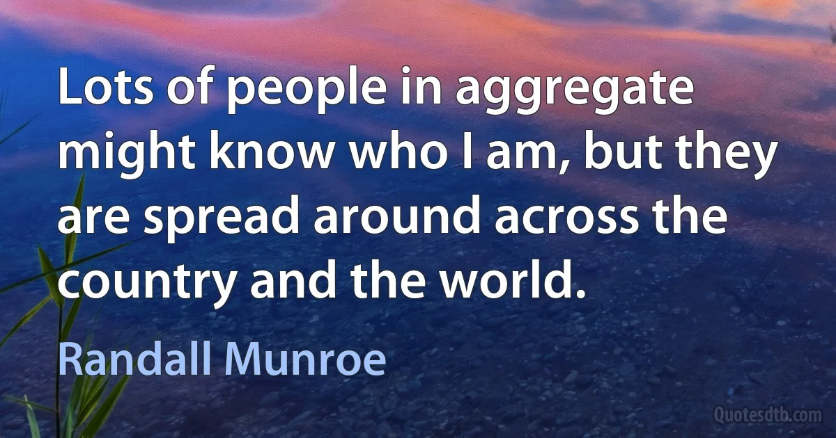 Lots of people in aggregate might know who I am, but they are spread around across the country and the world. (Randall Munroe)