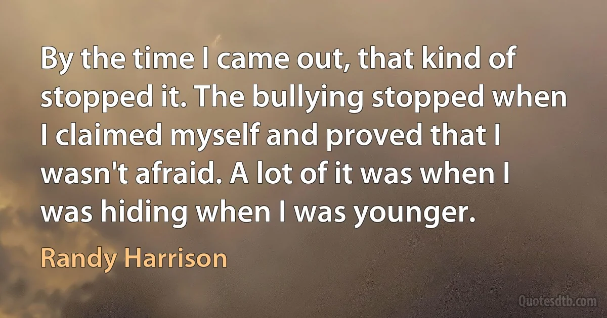 By the time I came out, that kind of stopped it. The bullying stopped when I claimed myself and proved that I wasn't afraid. A lot of it was when I was hiding when I was younger. (Randy Harrison)