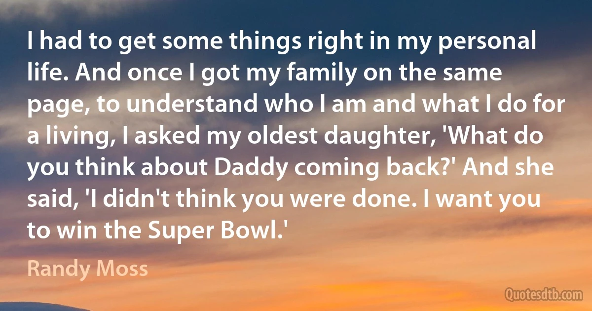 I had to get some things right in my personal life. And once I got my family on the same page, to understand who I am and what I do for a living, I asked my oldest daughter, 'What do you think about Daddy coming back?' And she said, 'I didn't think you were done. I want you to win the Super Bowl.' (Randy Moss)