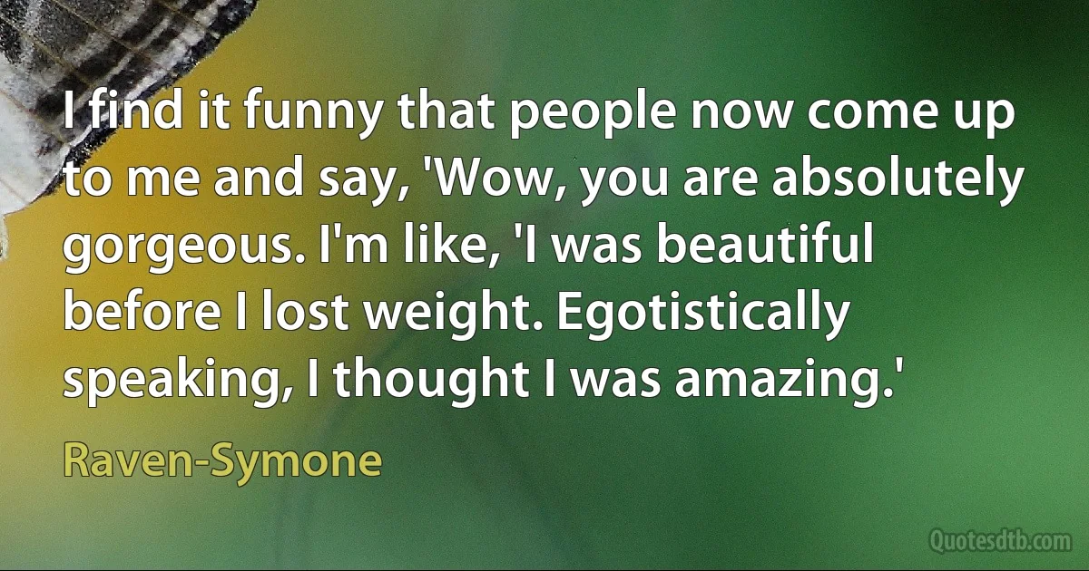 I find it funny that people now come up to me and say, 'Wow, you are absolutely gorgeous. I'm like, 'I was beautiful before I lost weight. Egotistically speaking, I thought I was amazing.' (Raven-Symone)