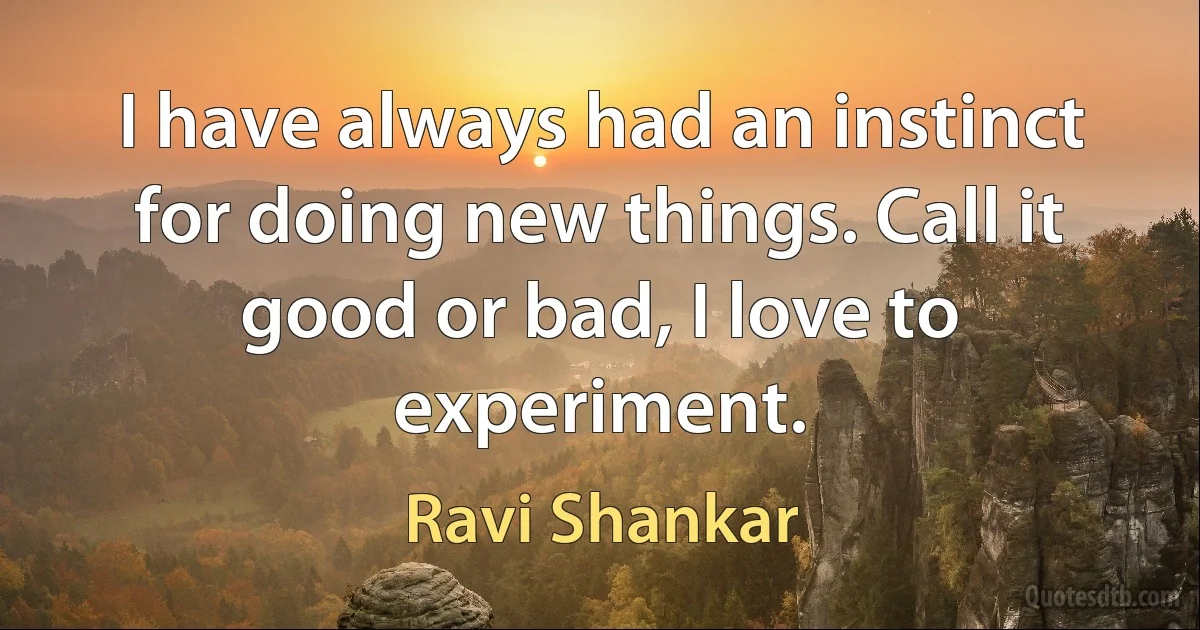 I have always had an instinct for doing new things. Call it good or bad, I love to experiment. (Ravi Shankar)