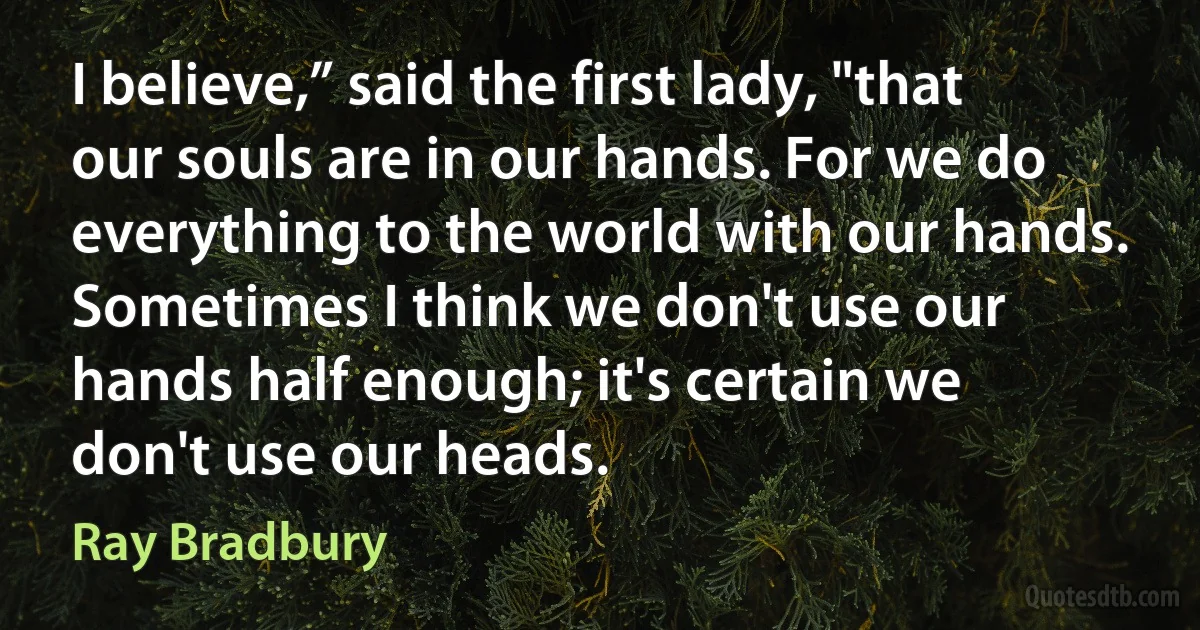 I believe,” said the first lady, "that our souls are in our hands. For we do everything to the world with our hands. Sometimes I think we don't use our hands half enough; it's certain we don't use our heads. (Ray Bradbury)