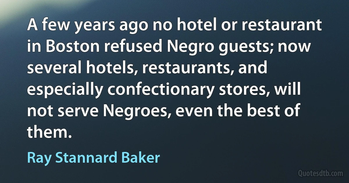 A few years ago no hotel or restaurant in Boston refused Negro guests; now several hotels, restaurants, and especially confectionary stores, will not serve Negroes, even the best of them. (Ray Stannard Baker)