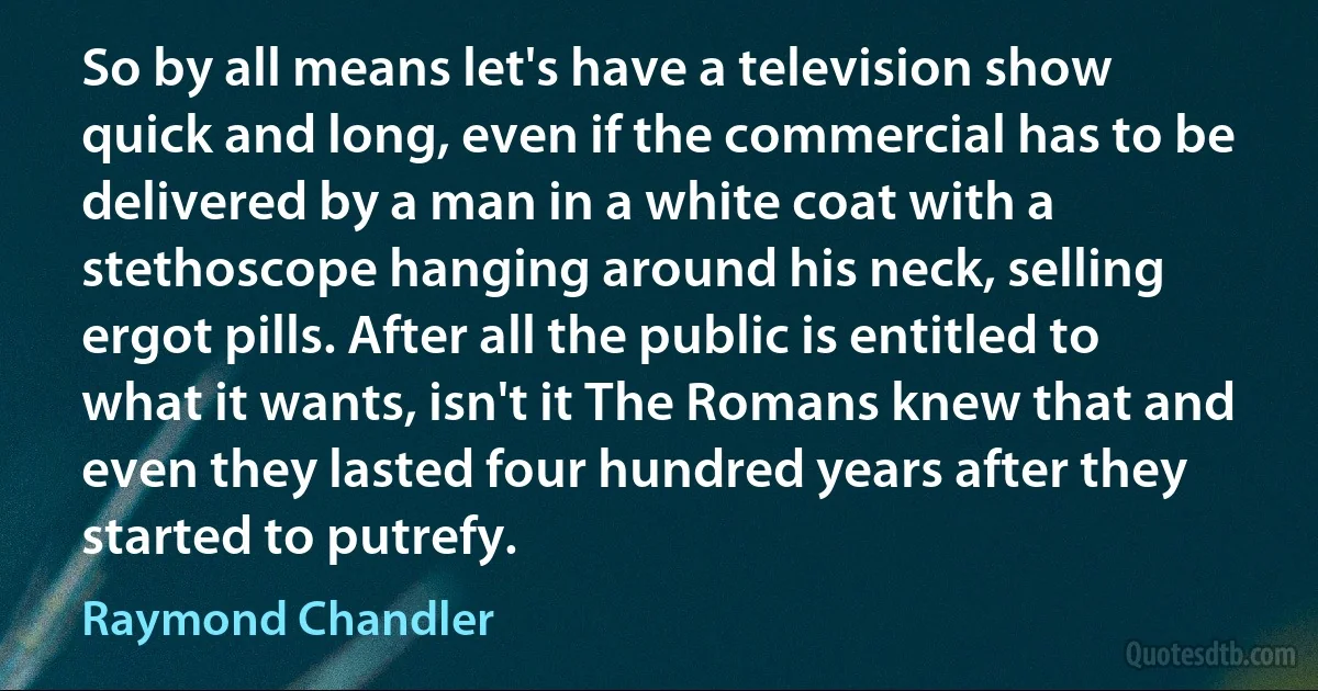 So by all means let's have a television show quick and long, even if the commercial has to be delivered by a man in a white coat with a stethoscope hanging around his neck, selling ergot pills. After all the public is entitled to what it wants, isn't it The Romans knew that and even they lasted four hundred years after they started to putrefy. (Raymond Chandler)