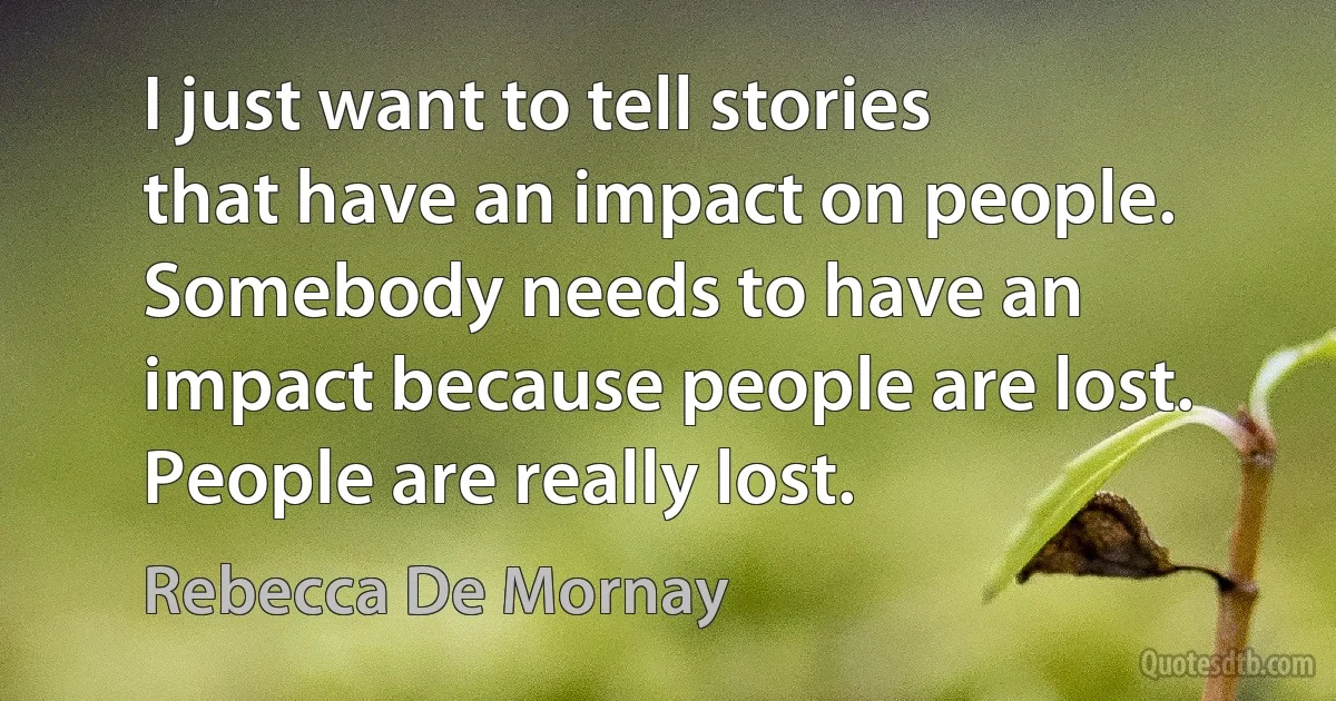 I just want to tell stories that have an impact on people. Somebody needs to have an impact because people are lost. People are really lost. (Rebecca De Mornay)