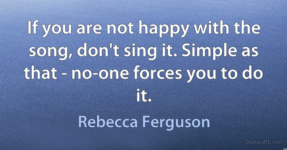 If you are not happy with the song, don't sing it. Simple as that - no-one forces you to do it. (Rebecca Ferguson)