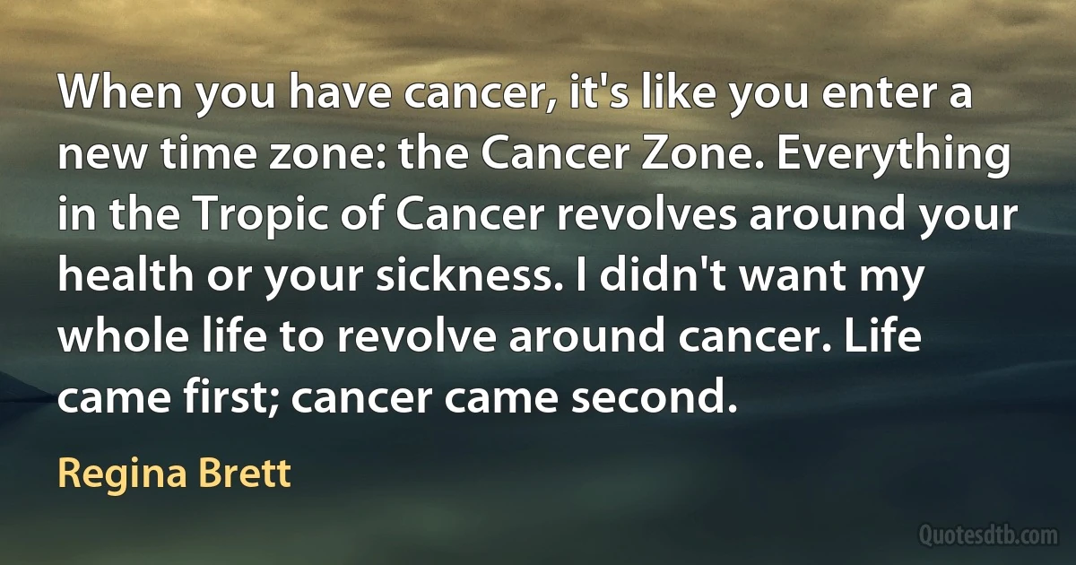 When you have cancer, it's like you enter a new time zone: the Cancer Zone. Everything in the Tropic of Cancer revolves around your health or your sickness. I didn't want my whole life to revolve around cancer. Life came first; cancer came second. (Regina Brett)