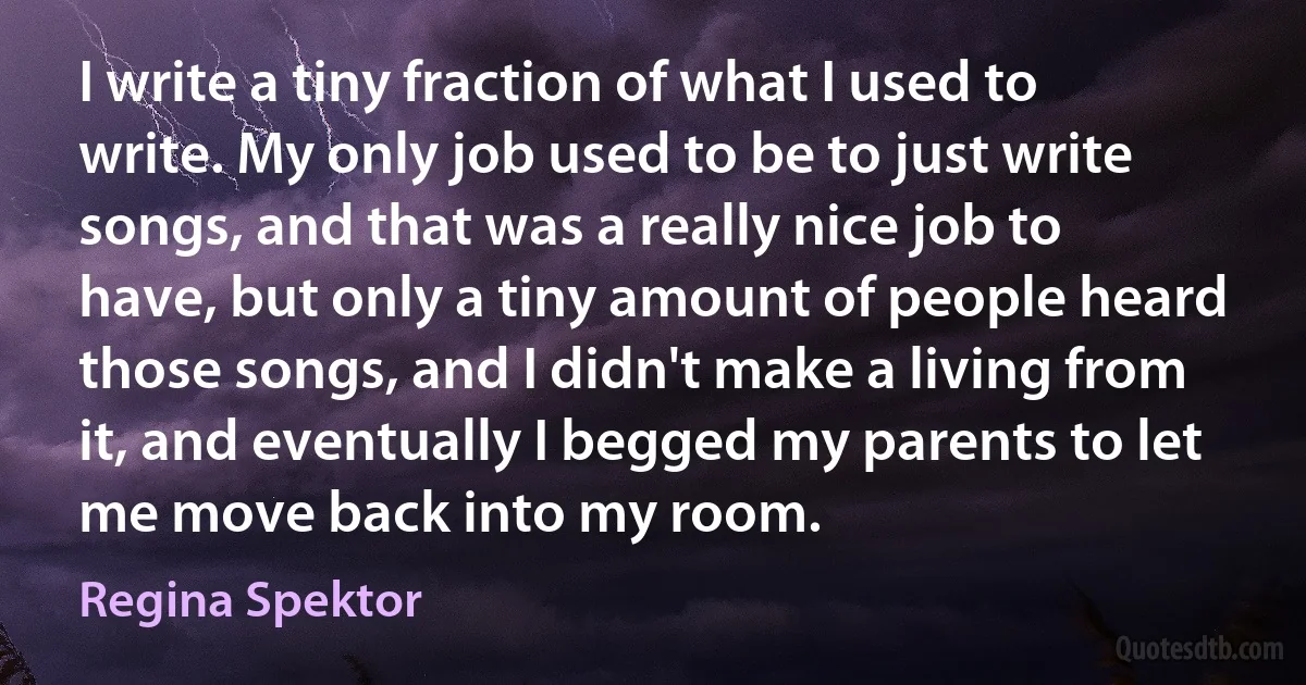 I write a tiny fraction of what I used to write. My only job used to be to just write songs, and that was a really nice job to have, but only a tiny amount of people heard those songs, and I didn't make a living from it, and eventually I begged my parents to let me move back into my room. (Regina Spektor)