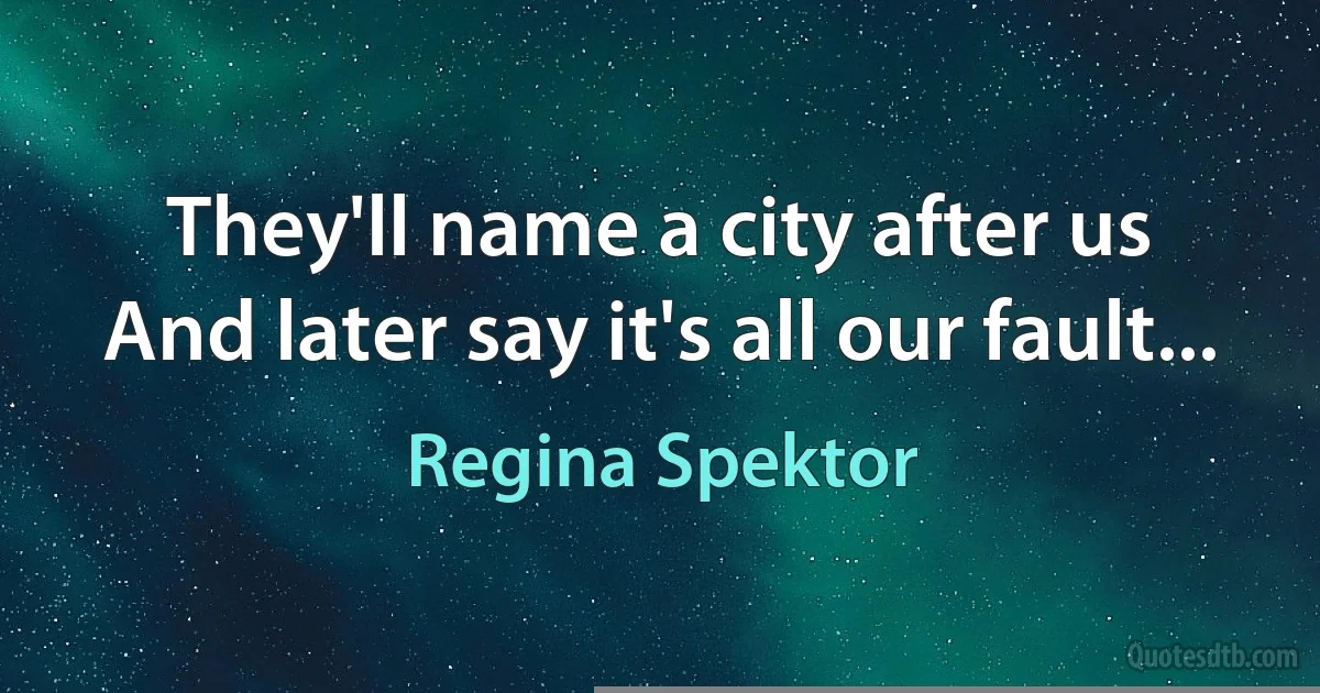 They'll name a city after us
And later say it's all our fault... (Regina Spektor)