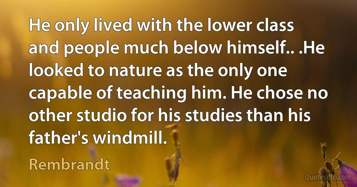 He only lived with the lower class and people much below himself.. .He looked to nature as the only one capable of teaching him. He chose no other studio for his studies than his father's windmill. (Rembrandt)