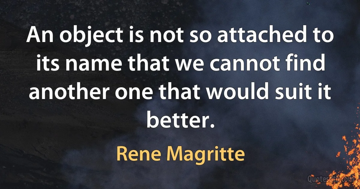 An object is not so attached to its name that we cannot find another one that would suit it better. (Rene Magritte)