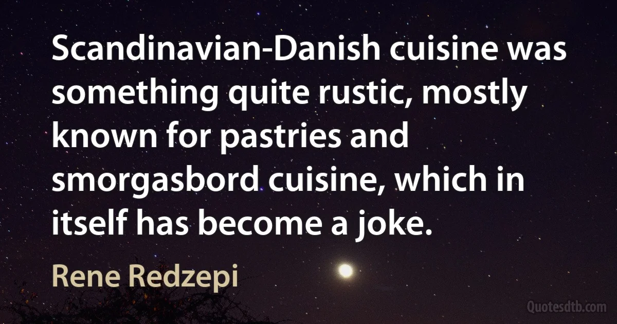 Scandinavian-Danish cuisine was something quite rustic, mostly known for pastries and smorgasbord cuisine, which in itself has become a joke. (Rene Redzepi)