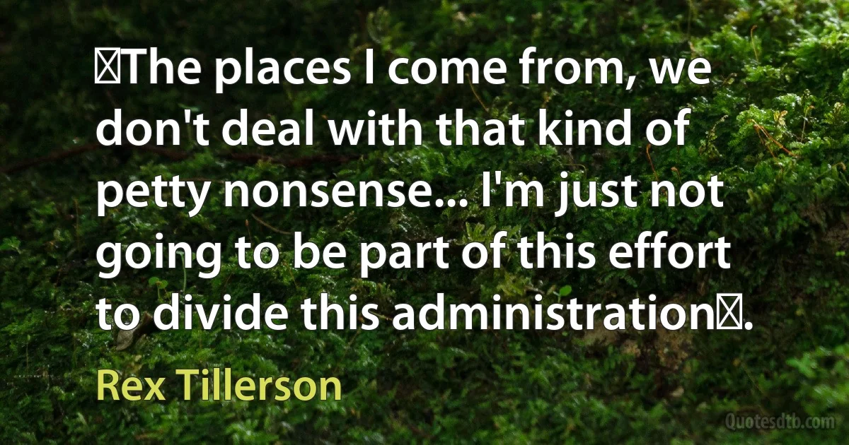 ​The places I come from, we don't deal with that kind of petty nonsense... I'm just not going to be part of this effort to divide this administration​. (Rex Tillerson)