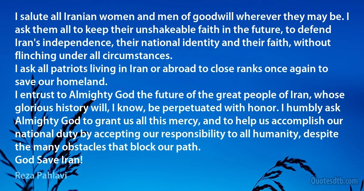 I salute all Iranian women and men of goodwill wherever they may be. I ask them all to keep their unshakeable faith in the future, to defend Iran's independence, their national identity and their faith, without flinching under all circumstances.
I ask all patriots living in Iran or abroad to close ranks once again to save our homeland.
I entrust to Almighty God the future of the great people of Iran, whose glorious history will, I know, be perpetuated with honor. I humbly ask Almighty God to grant us all this mercy, and to help us accomplish our national duty by accepting our responsibility to all humanity, despite the many obstacles that block our path.
God Save Iran! (Reza Pahlavi)