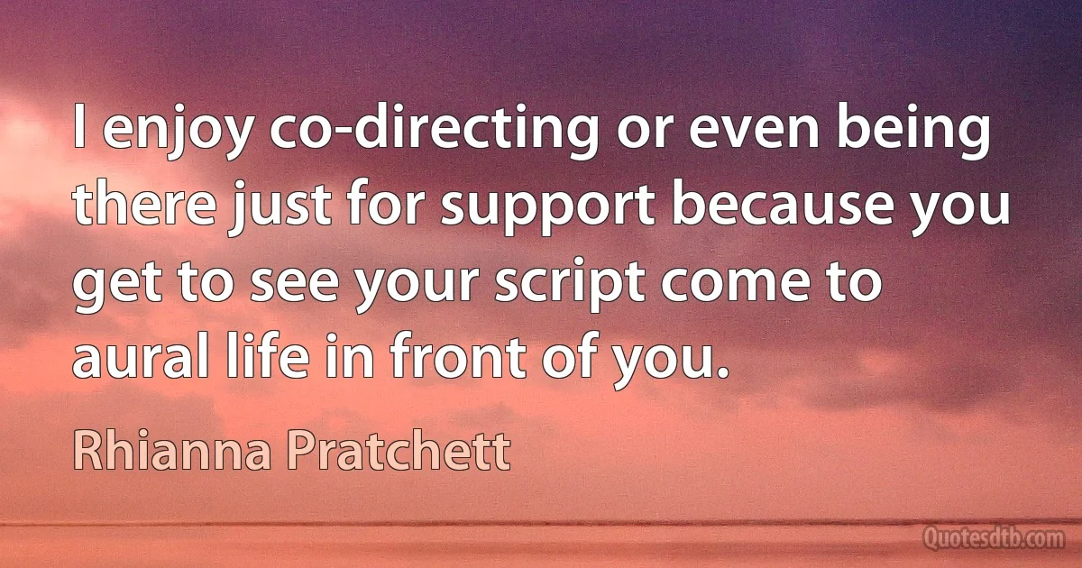 I enjoy co-directing or even being there just for support because you get to see your script come to aural life in front of you. (Rhianna Pratchett)