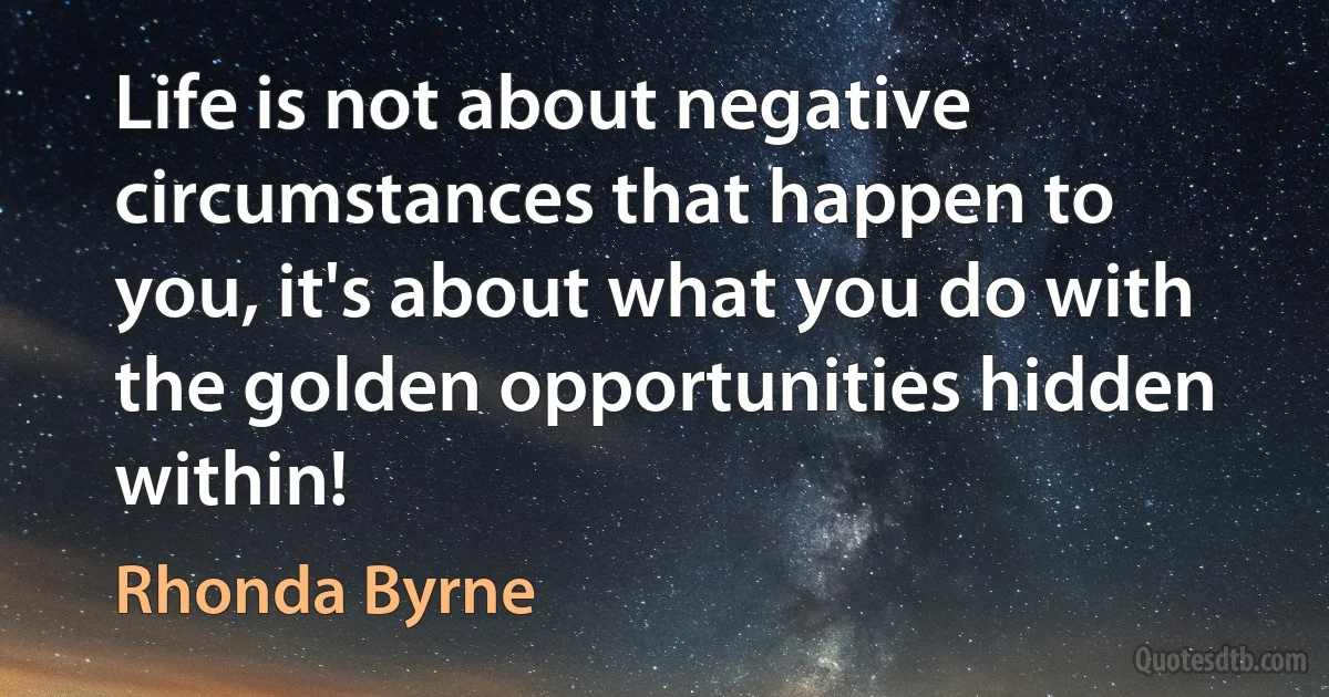 Life is not about negative circumstances that happen to you, it's about what you do with the golden opportunities hidden within! (Rhonda Byrne)