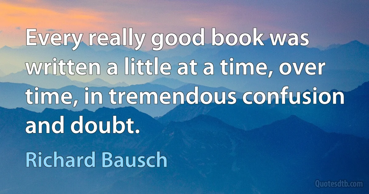 Every really good book was written a little at a time, over time, in tremendous confusion and doubt. (Richard Bausch)