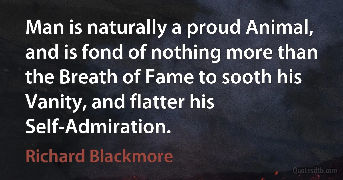 Man is naturally a proud Animal, and is fond of nothing more than the Breath of Fame to sooth his Vanity, and flatter his Self-Admiration. (Richard Blackmore)