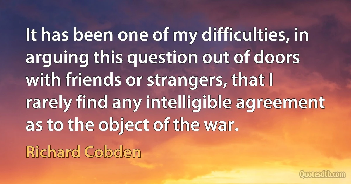 It has been one of my difficulties, in arguing this question out of doors with friends or strangers, that I rarely find any intelligible agreement as to the object of the war. (Richard Cobden)