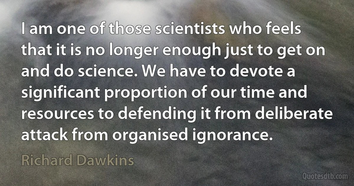 I am one of those scientists who feels that it is no longer enough just to get on and do science. We have to devote a significant proportion of our time and resources to defending it from deliberate attack from organised ignorance. (Richard Dawkins)