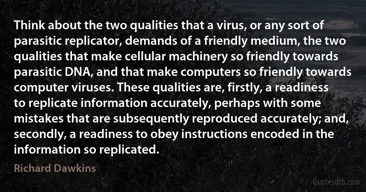 Think about the two qualities that a virus, or any sort of parasitic replicator, demands of a friendly medium, the two qualities that make cellular machinery so friendly towards parasitic DNA, and that make computers so friendly towards computer viruses. These qualities are, firstly, a readiness to replicate information accurately, perhaps with some mistakes that are subsequently reproduced accurately; and, secondly, a readiness to obey instructions encoded in the information so replicated. (Richard Dawkins)