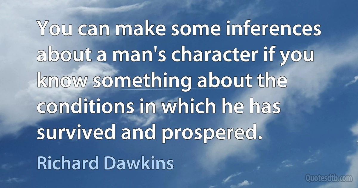 You can make some inferences about a man's character if you know something about the conditions in which he has survived and prospered. (Richard Dawkins)