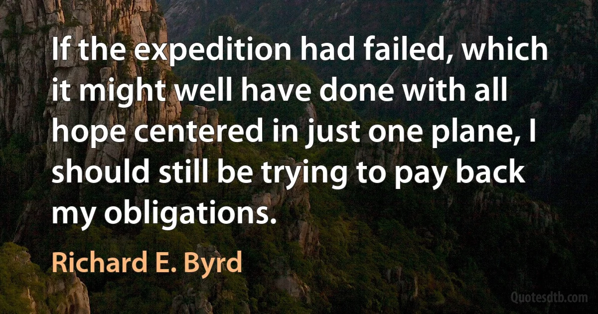 If the expedition had failed, which it might well have done with all hope centered in just one plane, I should still be trying to pay back my obligations. (Richard E. Byrd)