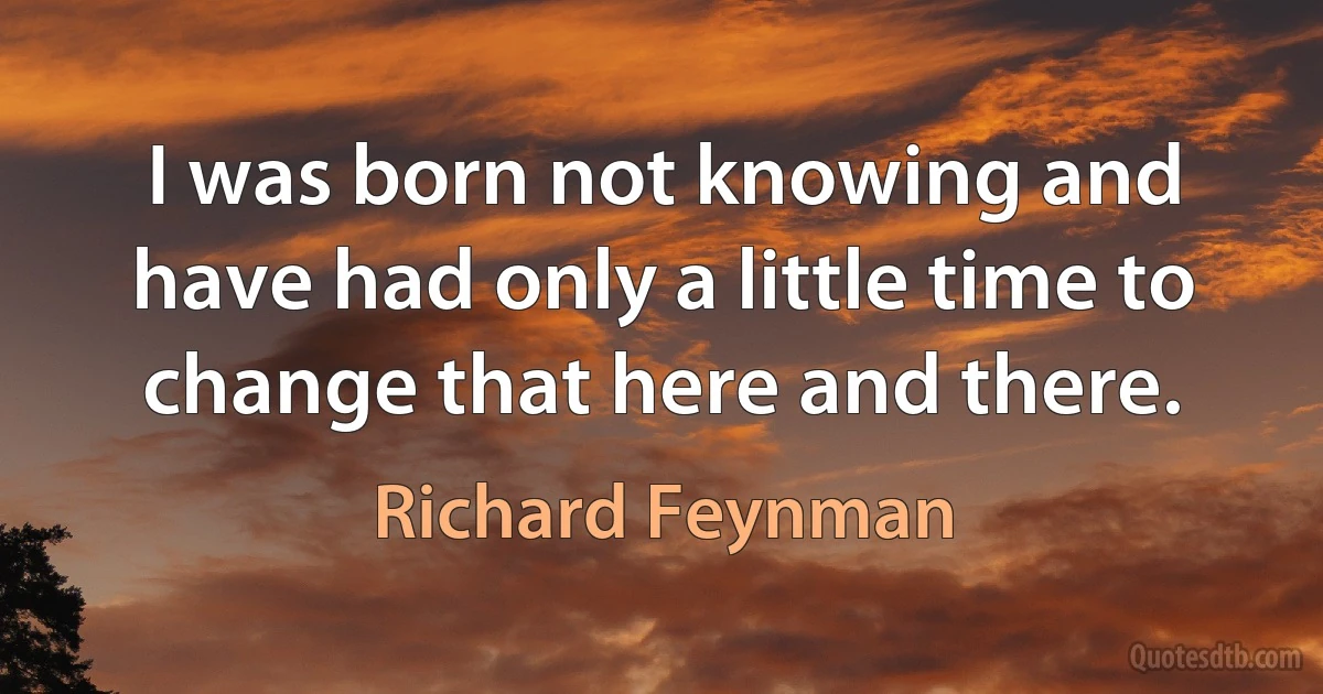 I was born not knowing and have had only a little time to change that here and there. (Richard Feynman)