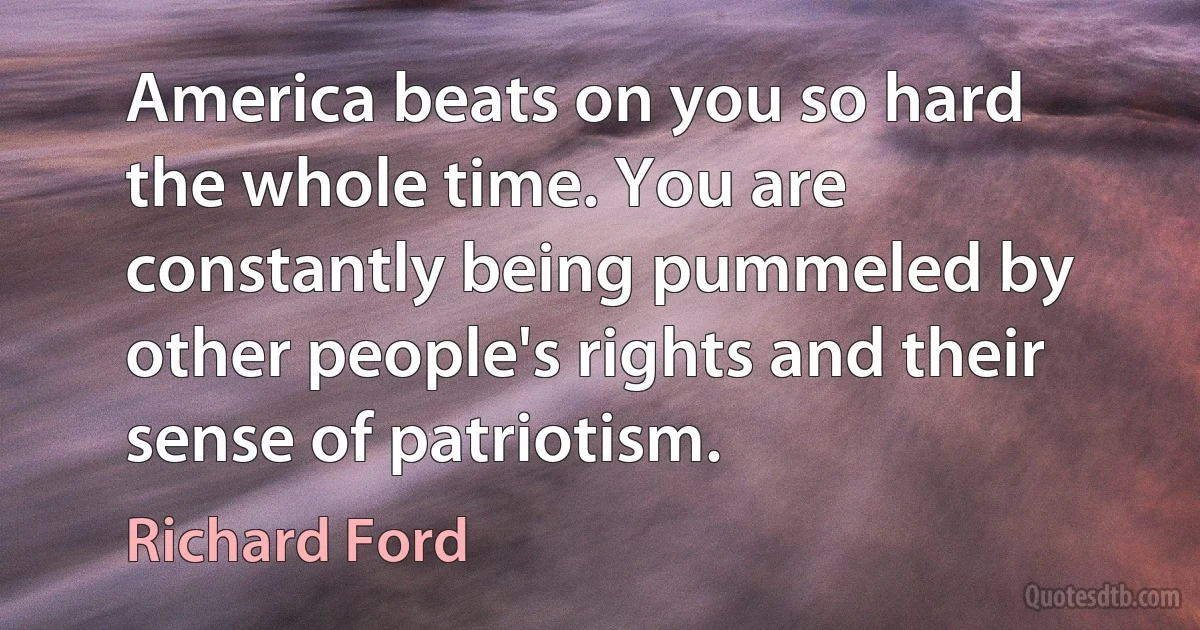 America beats on you so hard the whole time. You are constantly being pummeled by other people's rights and their sense of patriotism. (Richard Ford)