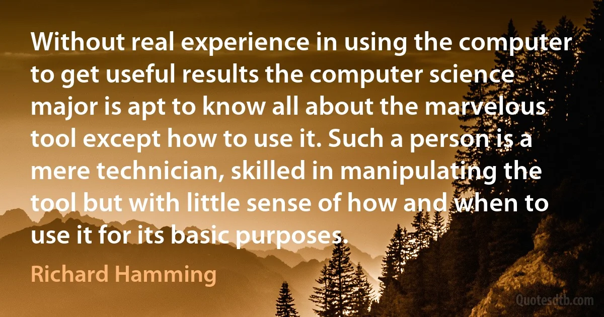 Without real experience in using the computer to get useful results the computer science major is apt to know all about the marvelous tool except how to use it. Such a person is a mere technician, skilled in manipulating the tool but with little sense of how and when to use it for its basic purposes. (Richard Hamming)