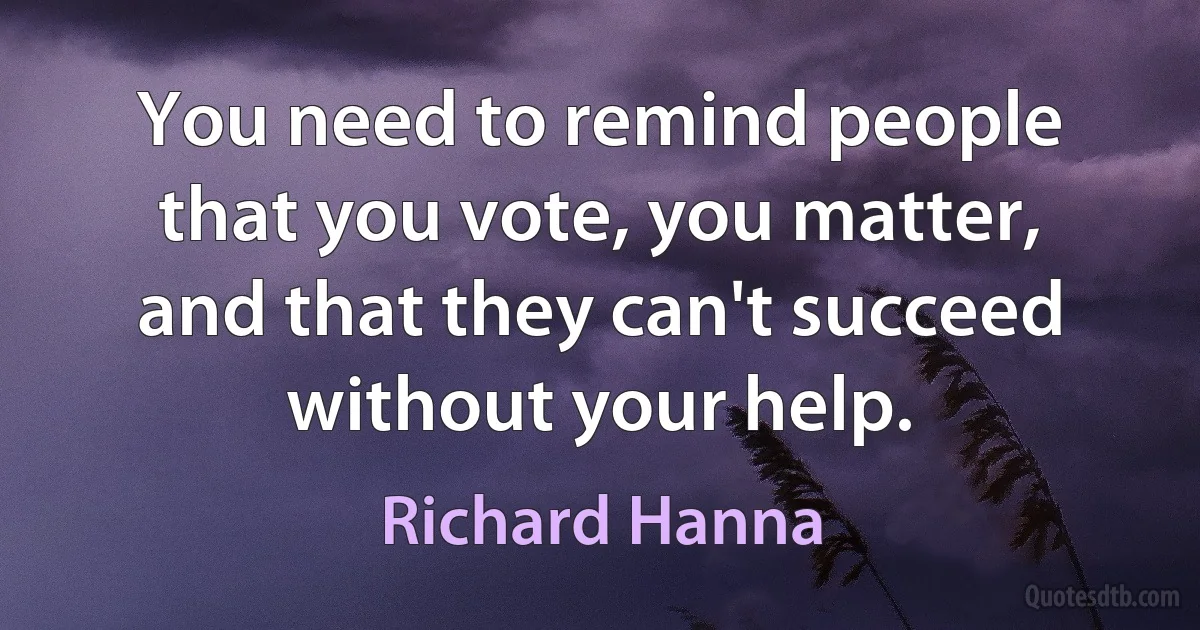 You need to remind people that you vote, you matter, and that they can't succeed without your help. (Richard Hanna)