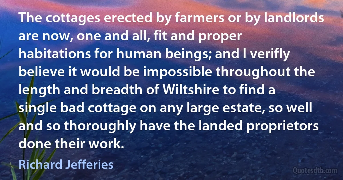 The cottages erected by farmers or by landlords are now, one and all, fit and proper habitations for human beings; and I verifly believe it would be impossible throughout the length and breadth of Wiltshire to find a single bad cottage on any large estate, so well and so thoroughly have the landed proprietors done their work. (Richard Jefferies)