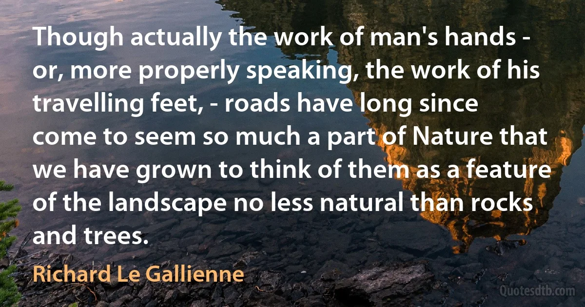 Though actually the work of man's hands - or, more properly speaking, the work of his travelling feet, - roads have long since come to seem so much a part of Nature that we have grown to think of them as a feature of the landscape no less natural than rocks and trees. (Richard Le Gallienne)