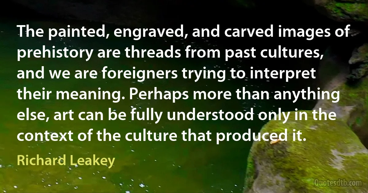 The painted, engraved, and carved images of prehistory are threads from past cultures, and we are foreigners trying to interpret their meaning. Perhaps more than anything else, art can be fully understood only in the context of the culture that produced it. (Richard Leakey)