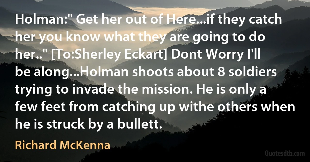 Holman:" Get her out of Here...if they catch her you know what they are going to do her.." [To:Sherley Eckart] Dont Worry I'll be along...Holman shoots about 8 soldiers trying to invade the mission. He is only a few feet from catching up withe others when he is struck by a bullett. (Richard McKenna)