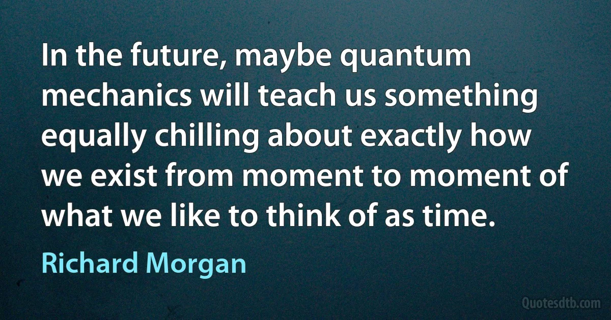 In the future, maybe quantum mechanics will teach us something equally chilling about exactly how we exist from moment to moment of what we like to think of as time. (Richard Morgan)