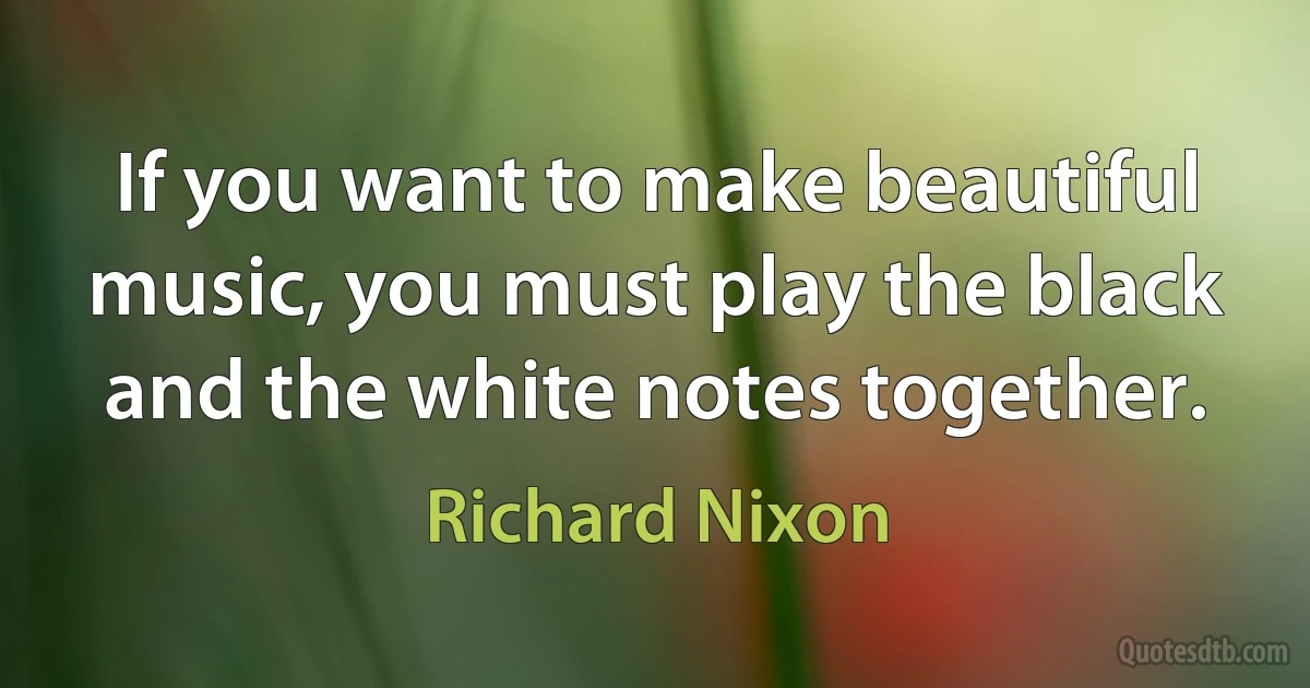 If you want to make beautiful music, you must play the black and the white notes together. (Richard Nixon)