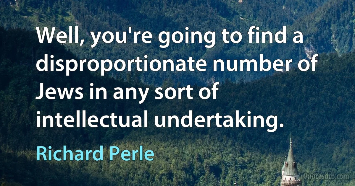 Well, you're going to find a disproportionate number of Jews in any sort of intellectual undertaking. (Richard Perle)