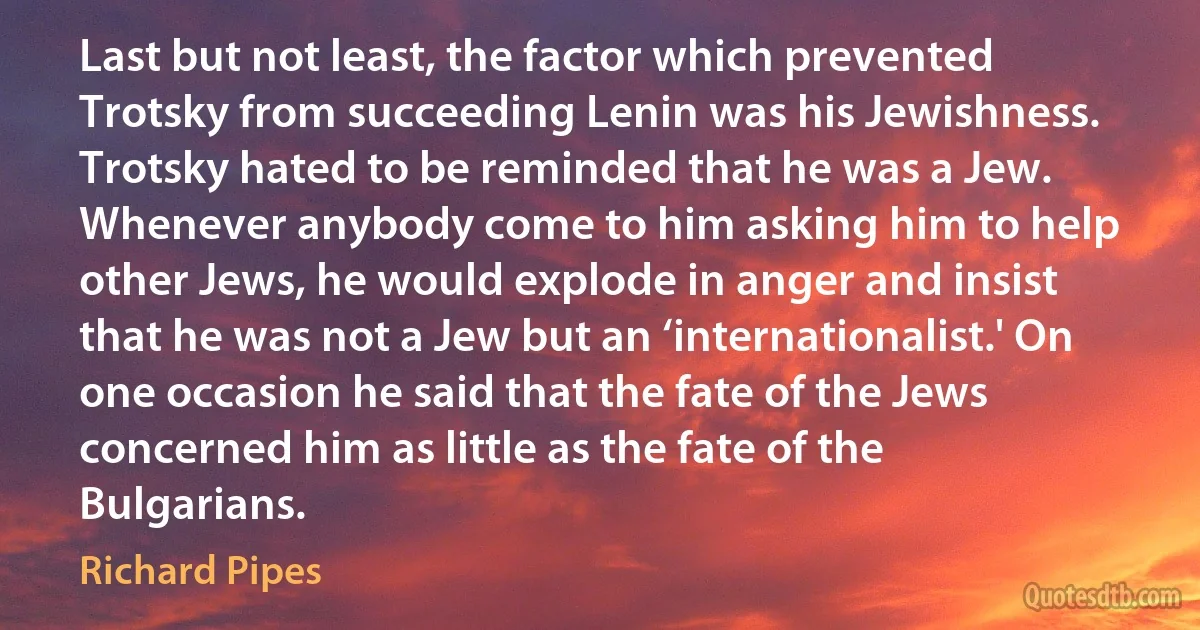 Last but not least, the factor which prevented Trotsky from succeeding Lenin was his Jewishness. Trotsky hated to be reminded that he was a Jew. Whenever anybody come to him asking him to help other Jews, he would explode in anger and insist that he was not a Jew but an ‘internationalist.' On one occasion he said that the fate of the Jews concerned him as little as the fate of the Bulgarians. (Richard Pipes)