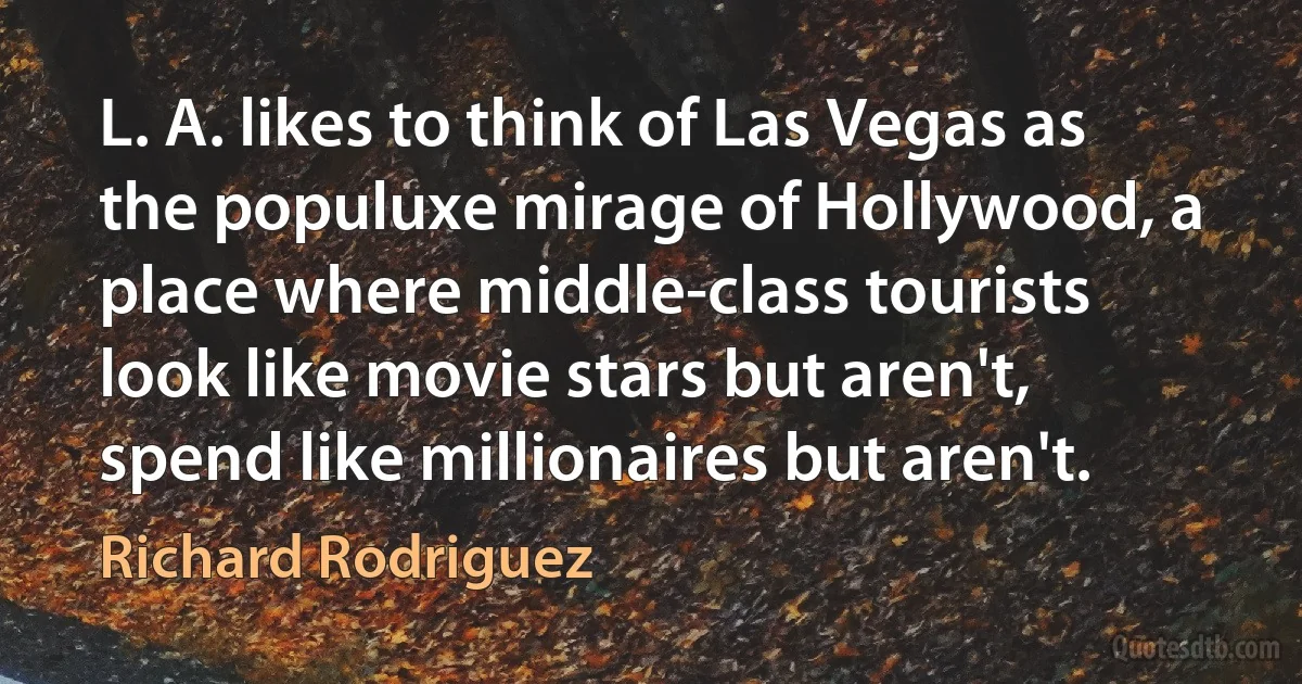 L. A. likes to think of Las Vegas as the populuxe mirage of Hollywood, a place where middle-class tourists look like movie stars but aren't, spend like millionaires but aren't. (Richard Rodriguez)